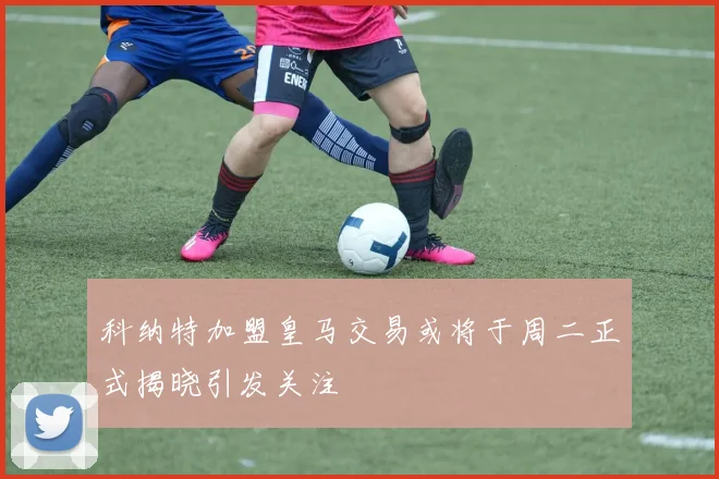 科纳特加盟皇马交易或将于周二正式揭晓引发关注