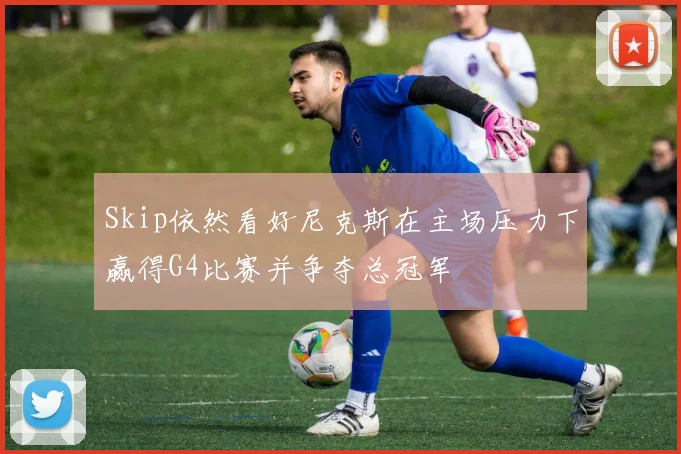 Skip依然看好尼克斯在主场压力下赢得G4比赛并争夺总冠军