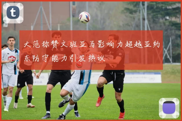 大范称赞文班亚马影响力超越亚约东防守能力引发热议
