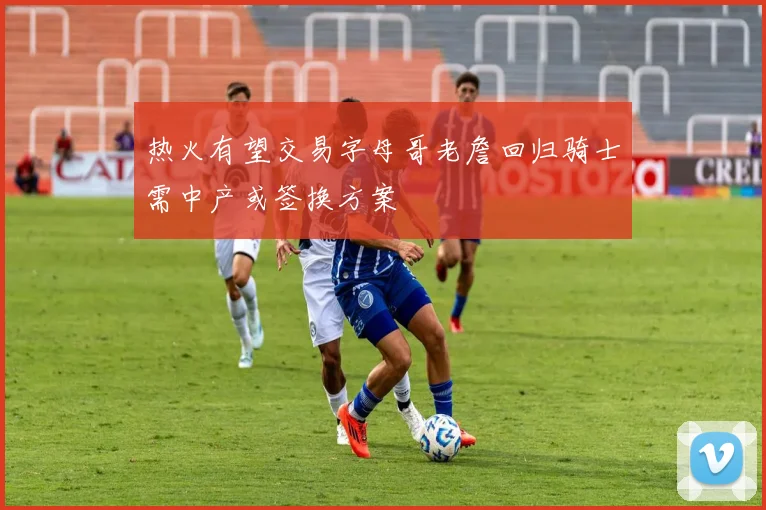 热火有望交易字母哥老詹回归骑士需中产或签换方案