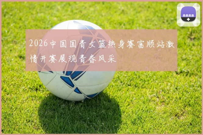 2026中国国青女篮热身赛富顺站激情开赛展现青春风采