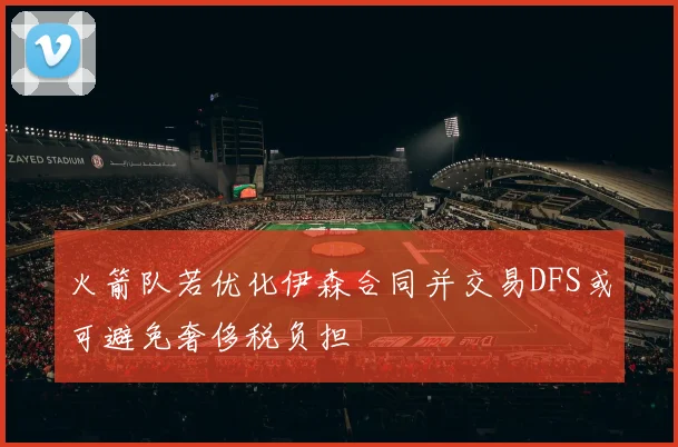 火箭队若优化伊森合同并交易DFS或可避免奢侈税负担