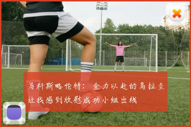 马科斯略伦特：全力以赴的乌拉圭让我感到欣慰成功小组出线