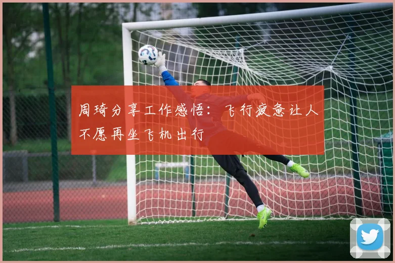 周琦分享工作感悟：飞行疲惫让人不愿再坐飞机出行