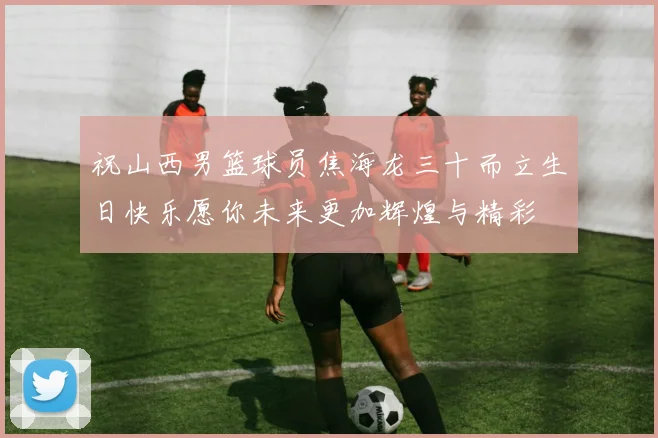 祝山西男篮球员焦海龙三十而立生日快乐愿你未来更加辉煌与精彩